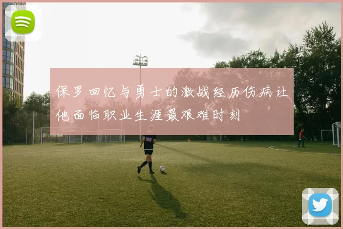 保罗回忆与勇士的激战经历伤病让他面临职业生涯最艰难时刻