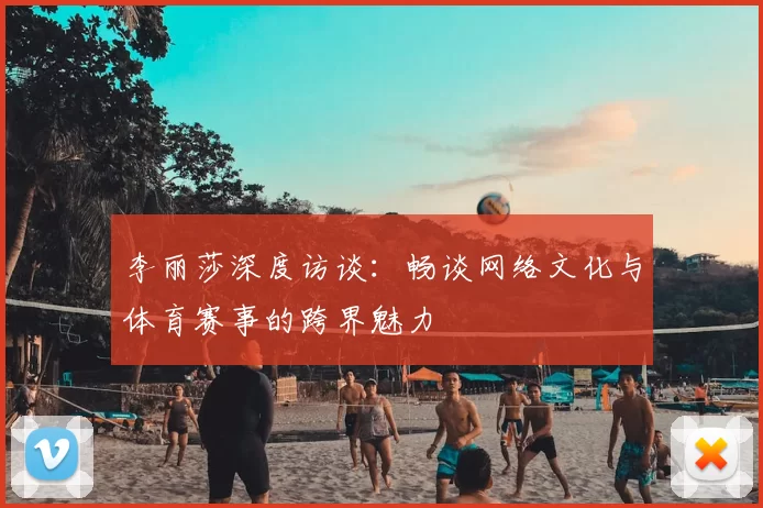 李丽莎深度访谈:畅谈网络文化与体育赛事的跨界魅力