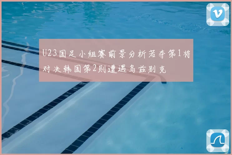 U23国足小组赛前景分析若夺第1将对决韩国第2则遭遇乌兹别克