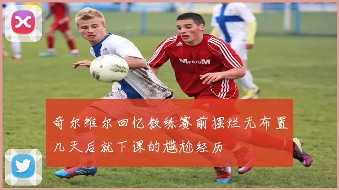 奇尔维尔回忆教练赛前摆烂无布置几天后就下课的尴尬经历