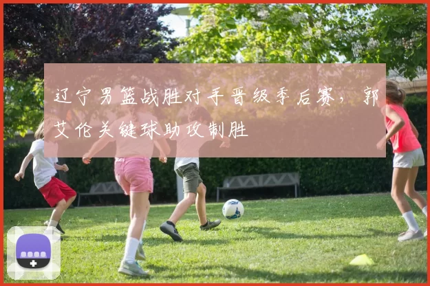 辽宁男篮战胜对手晋级季后赛,郭艾伦关键球助攻制胜