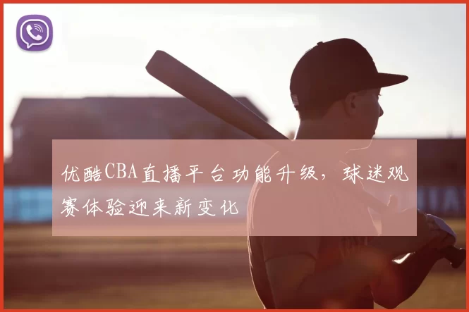 优酷CBA直播平台功能升级,球迷观赛体验迎来新变化
