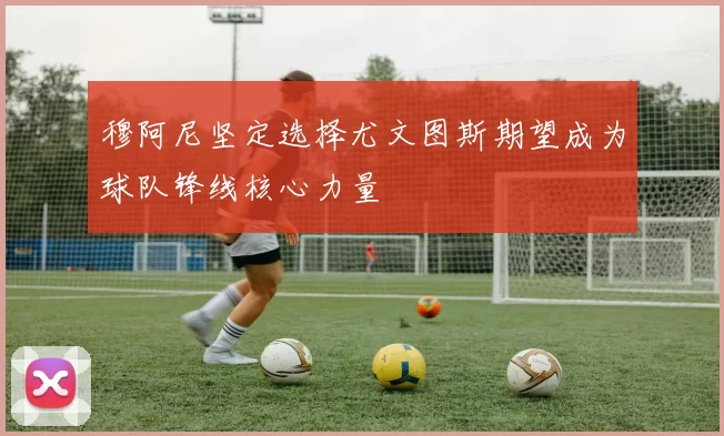 穆阿尼坚定选择尤文图斯期望成为球队锋线核心力量