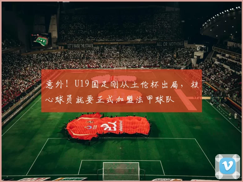 意外!U19国足刚从土伦杯出局,核心球员就要正式加盟法甲球队