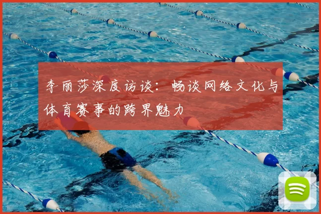 李丽莎深度访谈:畅谈网络文化与体育赛事的跨界魅力