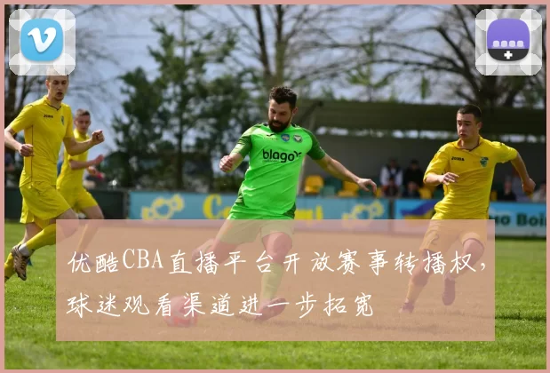优酷CBA直播平台开放赛事转播权,球迷观看渠道进一步拓宽
