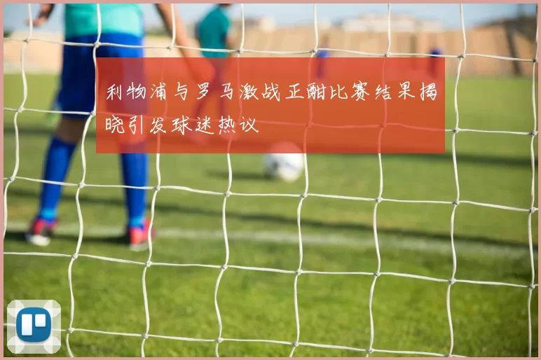 利物浦与罗马激战正酣比赛结果揭晓引发球迷热议