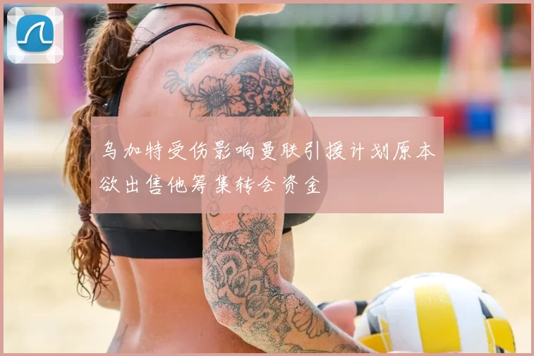 乌加特受伤影响曼联引援计划原本欲出售他筹集转会资金
