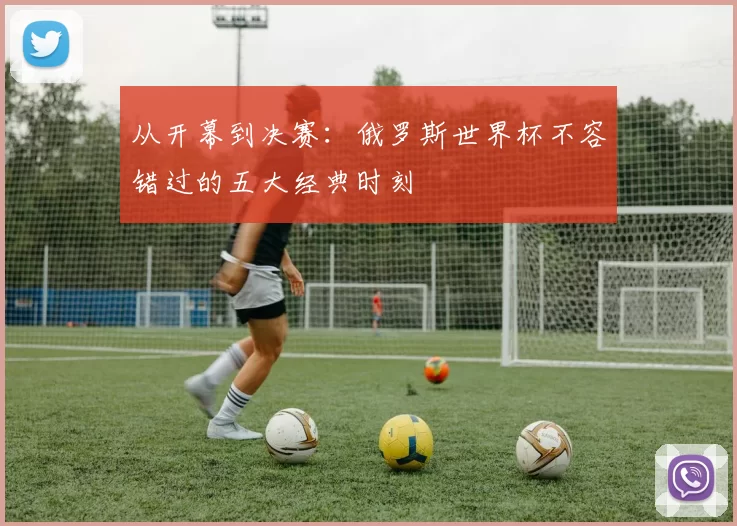 从开幕到决赛：俄罗斯世界杯不容错过的五大经典时刻