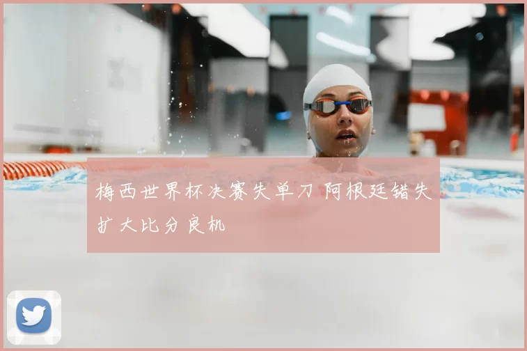 梅西世界杯决赛失单刀 阿根廷错失扩大比分良机