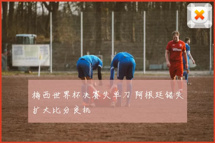 梅西世界杯决赛失单刀 阿根廷错失扩大比分良机