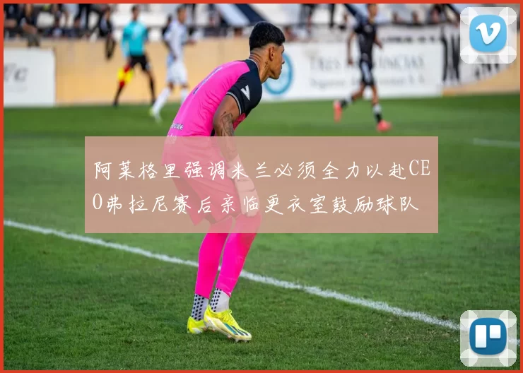 阿莱格里强调米兰必须全力以赴CEO弗拉尼赛后亲临更衣室鼓励球队