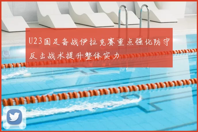 U23国足备战伊拉克赛重点强化防守反击战术提升整体实力