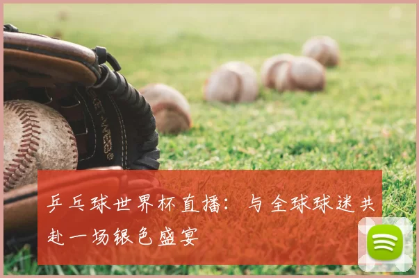乒乓球世界杯直播:与全球球迷共赴一场银色盛宴