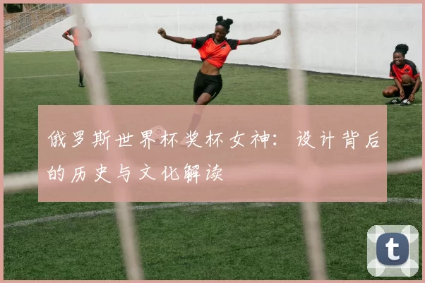 俄罗斯世界杯奖杯女神:设计背后的历史与文化解读