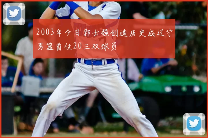 2003年今日郭士强创造历史成辽宁男篮首位20三双球员