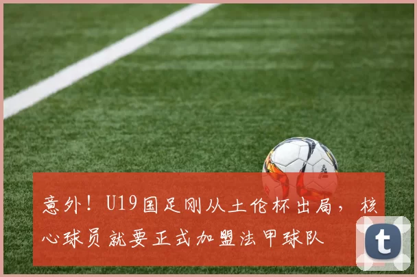意外!U19国足刚从土伦杯出局,核心球员就要正式加盟法甲球队
